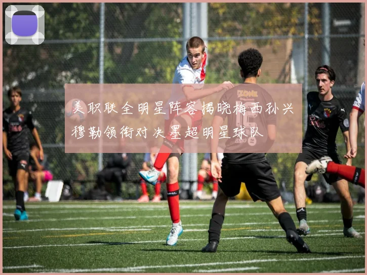 美职联全明星阵容揭晓梅西孙兴慜穆勒领衔对决墨超明星球队