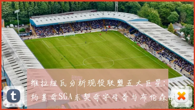 维拉纽瓦分析现役联盟五大巨星：约基奇SGA东契奇字母哥与布伦森的表现与影响