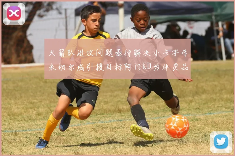 火箭队进攻问题亟待解决小卡字母米切尔成引援目标阿门KD为非卖品