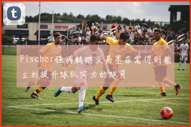 Fischer强调鹈鹕交易墨菲需得到能立刻提升球队实力的球员