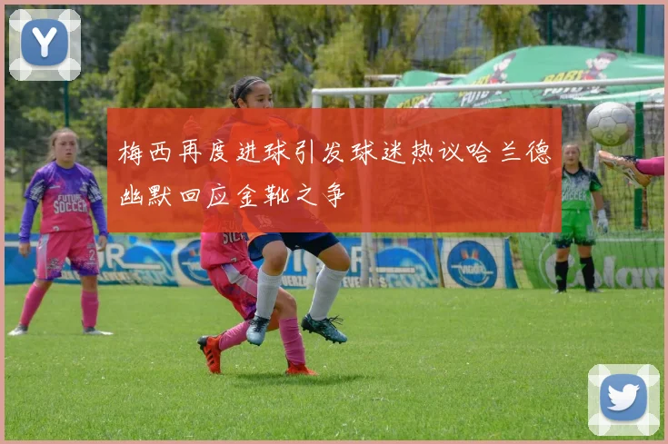 梅西再度进球引发球迷热议哈兰德幽默回应金靴之争