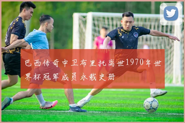 巴西传奇中卫布里托离世1970年世界杯冠军成员永载史册