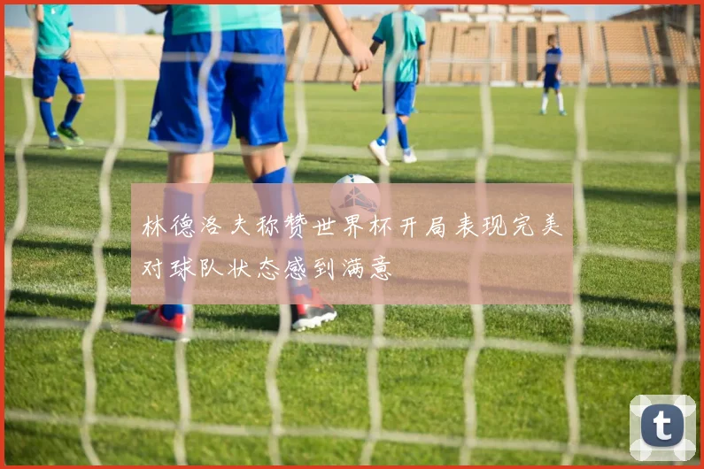 林德洛夫称赞世界杯开局表现完美对球队状态感到满意