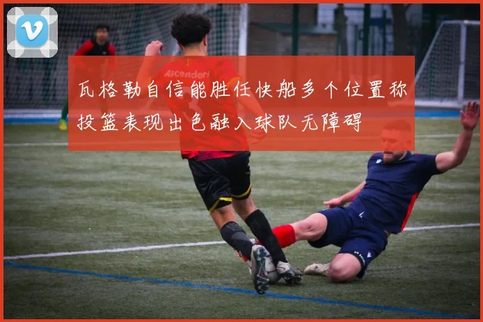 瓦格勒自信能胜任快船多个位置称投篮表现出色融入球队无障碍